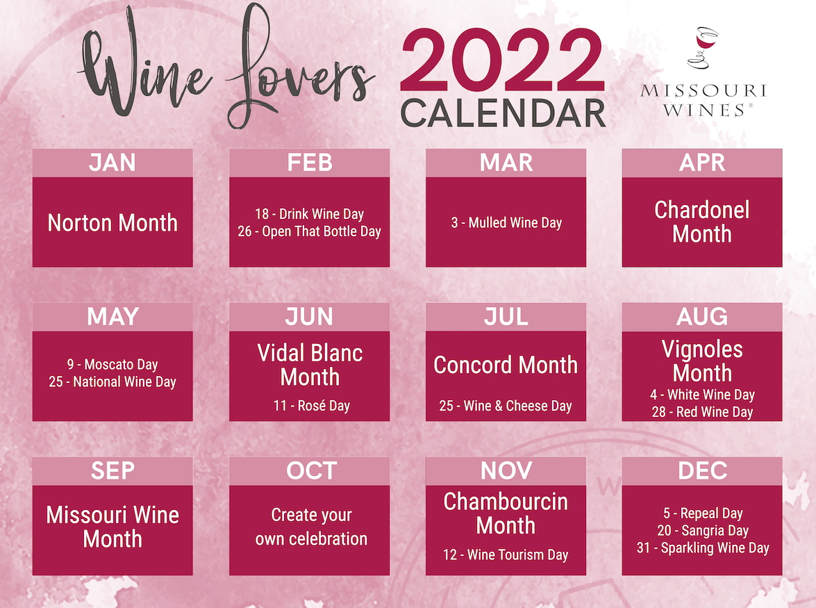 Wine Lovers Calendar – 2022.  January- Norton Month February 18- National Drink Wine Day March 3- National Mulled Wine Day June- Vidal Blanc Month June 11- National Rose Day July- Governor’s Cup Announced August- Vignoles Month September- Missouri Wine Month November- Chambourcin Month November 12- National Wine Tourism Day December 31- Sparkling Wine Day